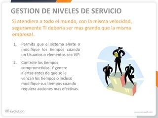 GESTION DE NIVELES DE SERVICIO
Si atendiera a todo el mundo, con la misma velocidad,
seguramente TI debería ser mas grande que la misma
empresa!.
1.   Permita que el sistema alerte o
     modifique los tiempos cuando
     un Usuarios o elementos sea VIP.
2.   Controle los tiempos
     comprometidos. Y genere
     alertas antes de que se le
     venzan los tiempos o incluso
     modifique sus tiempos cuando
     requiera acciones mas efectivas.
 