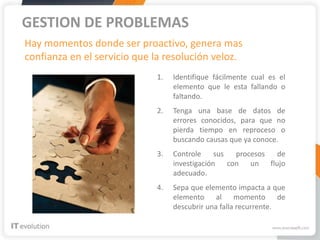 GESTION DE PROBLEMAS
Hay momentos donde ser proactivo, genera mas
confianza en el servicio que la resolución veloz.
                             1.   Identifique fácilmente cual es el
                                  elemento que le esta fallando o
                                  faltando.
                             2.   Tenga una base de datos de
                                  errores conocidos, para que no
                                  pierda tiempo en reproceso o
                                  buscando causas que ya conoce.
                             3.   Controle     sus procesos de
                                  investigación con un flujo
                                  adecuado.
                             4.   Sepa que elemento impacta a que
                                  elemento al momento de
                                  descubrir una falla recurrente.
 