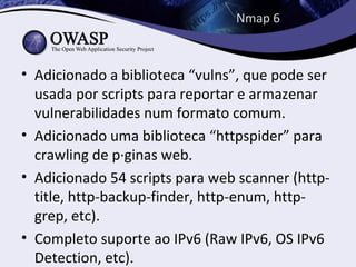 Nmap 6



• Adicionado a biblioteca “vulns”, que pode ser
  usada por scripts para reportar e armazenar
  vulnerabilidades num formato comum.
• Adicionado uma biblioteca “httpspider” para
  crawling de páginas web.
• Adicionado 54 scripts para web scanner (http-
  title, http-backup-finder, http-enum, http-
  grep, etc).
• Completo suporte ao IPv6 (Raw IPv6, OS IPv6
  Detection, etc).
 