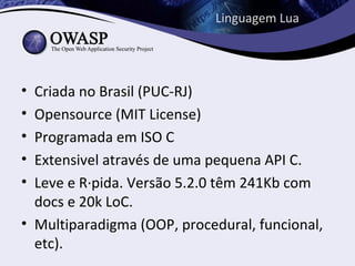 Linguagem Lua




• Criada no Brasil (PUC-RJ)
• Opensource (MIT License)
• Programada em ISO C
• Extensivel através de uma pequena API C.
• Leve e Rápida. Versão 5.2.0 têm 241Kb com
  docs e 20k LoC.
• Multiparadigma (OOP, procedural, funcional,
  etc).
 