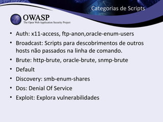 Categorias de Scripts


• Auth: x11-access, ftp-anon,oracle-enum-users
• Broadcast: Scripts para descobrimentos de outros
  hosts não passados na linha de comando.
• Brute: http-brute, oracle-brute, snmp-brute
• Default
• Discovery: smb-enum-shares
• Dos: Denial Of Service
• Exploit: Explora vulnerabilidades
 