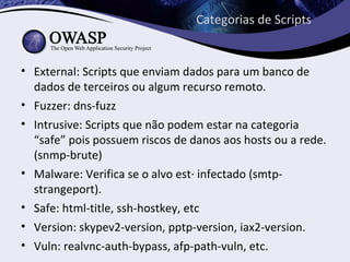 Categorias de Scripts


• External: Scripts que enviam dados para um banco de
  dados de terceiros ou algum recurso remoto.
• Fuzzer: dns-fuzz
• Intrusive: Scripts que não podem estar na categoria
  “safe” pois possuem riscos de danos aos hosts ou a rede.
  (snmp-brute)
• Malware: Verifica se o alvo está infectado (smtp-
  strangeport).
• Safe: html-title, ssh-hostkey, etc
• Version: skypev2-version, pptp-version, iax2-version.
• Vuln: realvnc-auth-bypass, afp-path-vuln, etc.
 