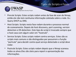 Tipos de Scripts e Fases


• Prerule Scripts: Estes scripts rodam antes da fase de scan do Nmap,
  então ele não tem nenhuma informação coletada sobre a rede. Ex.:
  Query DHCP ou DNS.
• Host Scripts: Scripts nesta fase rodam durante o processo normal
  de scaneamento. Depois do host discovery, port scanning, version
  detection e OS detection. Este tipo de script é invocado sempre que
  o host casa com algum valor em “hostrule”.
• Service Scripts: Estes scripts rodam contra serviços. Estes são os
  scripts mais comuns e são distinguidos por possuirem a função
  “portrule” para decidir contra qual serviço detectado o script deve
  rodar.
• Postrule Scripts: Estes scripts rodam depois que o Nmap scaneou
  todos os alvos.Eles são úteis para report e apresentação das
  informações.
 