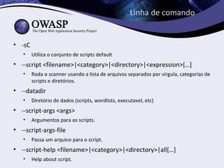 Linha de comando


• -sC
   •    Utiliza o conjunto de scripts default
• --script <filename>|<category>|<directory>|<expression>[…]
   •    Roda o scanner usando a lista de arquivos separados por virgula, categorias de
        scripts e diretórios.
• --datadir
   •    Diretório de dados (scripts, wordlists, executavel, etc)
• --script-args <args>
   •    Argumentos para os scripts.
• --script-args-file
   •    Passa um arquivo para o script.
• --script-help <filename>|<category>|<directory>|all[…]
   •    Help about script.
 