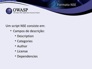 Formato NSE




Um script NSE consiste em:
  • Campos de descrição:
     • Description
     • Categories
     • Author
     • License
     • Dependencies
 