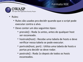 Formato NSE


• Rules:
   • Rules são usados pra decidir quando que o script pode
     executar contra o alvo.
   • Deve conter um dos seguintes tipos:
       • prerule() : Roda 1x antes, antes de qualquer host
         ser escaneado.
       • hostrule(host) : Recebe uma tabela de hosts e deve
         verificar nessa tabela se pode executar.
       • portrule(host, port) : Utiliza uma tabela de hosts e
         portas pra decidir se deve rodar.
       • postrule() : Roda 1x depois de todos os hosts
         escaneados.
 