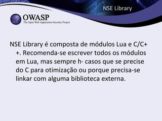 NSE Library




NSE Library é composta de módulos Lua e C/C+
 +. Recomenda-se escrever todos os módulos
 em Lua, mas sempre há casos que se precise
 do C para otimização ou porque precisa-se
 linkar com alguma biblioteca externa.
 