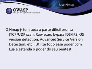 Use Nmap




O Nmap já tem toda a parte difícil pronta (TCP/
  UDP scan, Raw scan, bypass IDS/IPS, OS
  version detection, Advanced Service Version
  Detection, etc). Utilize todo esse poder com
  Lua e estenda o poder do seu pentest.
 