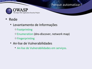 Porque automatizar?



• Rede
  • Levantamento de Informações
     o Footprinting
     o Enumeration (dns-discover, network map)
     o Fingerprinting
  • Análise de Vulnerabilidades
     • Análise de Vulnerabilidades em serviços.
 
