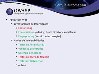 Porque automatizar?


• Aplicações Web
   • Levantamento de Informações
        o Footprinting
        o Enumeration (spidering, brute directories and files)
        o Fingerprinting (Versão de tecnologias)
    • Análise de Vulnerabilidades
       • Testes de Autenticação
       • Validação de entradas
       • Gerencia de Sessões
       • Testes da Regra de Negócio
       • Testes de WebService
       • outros
 