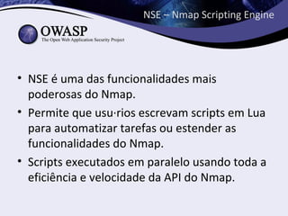 NSE – Nmap Scripting Engine




• NSE é uma das funcionalidades mais
  poderosas do Nmap.
• Permite que usuários escrevam scripts em Lua
  para automatizar tarefas ou estender as
  funcionalidades do Nmap.
• Scripts executados em paralelo usando toda a
  eficiência e velocidade da API do Nmap.
 