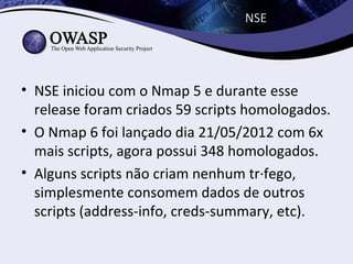NSE




• NSE iniciou com o Nmap 5 e durante esse
  release foram criados 59 scripts homologados.
• O Nmap 6 foi lançado dia 21/05/2012 com 6x
  mais scripts, agora possui 348 homologados.
• Alguns scripts não criam nenhum tráfego,
  simplesmente consomem dados de outros
  scripts (address-info, creds-summary, etc).
 