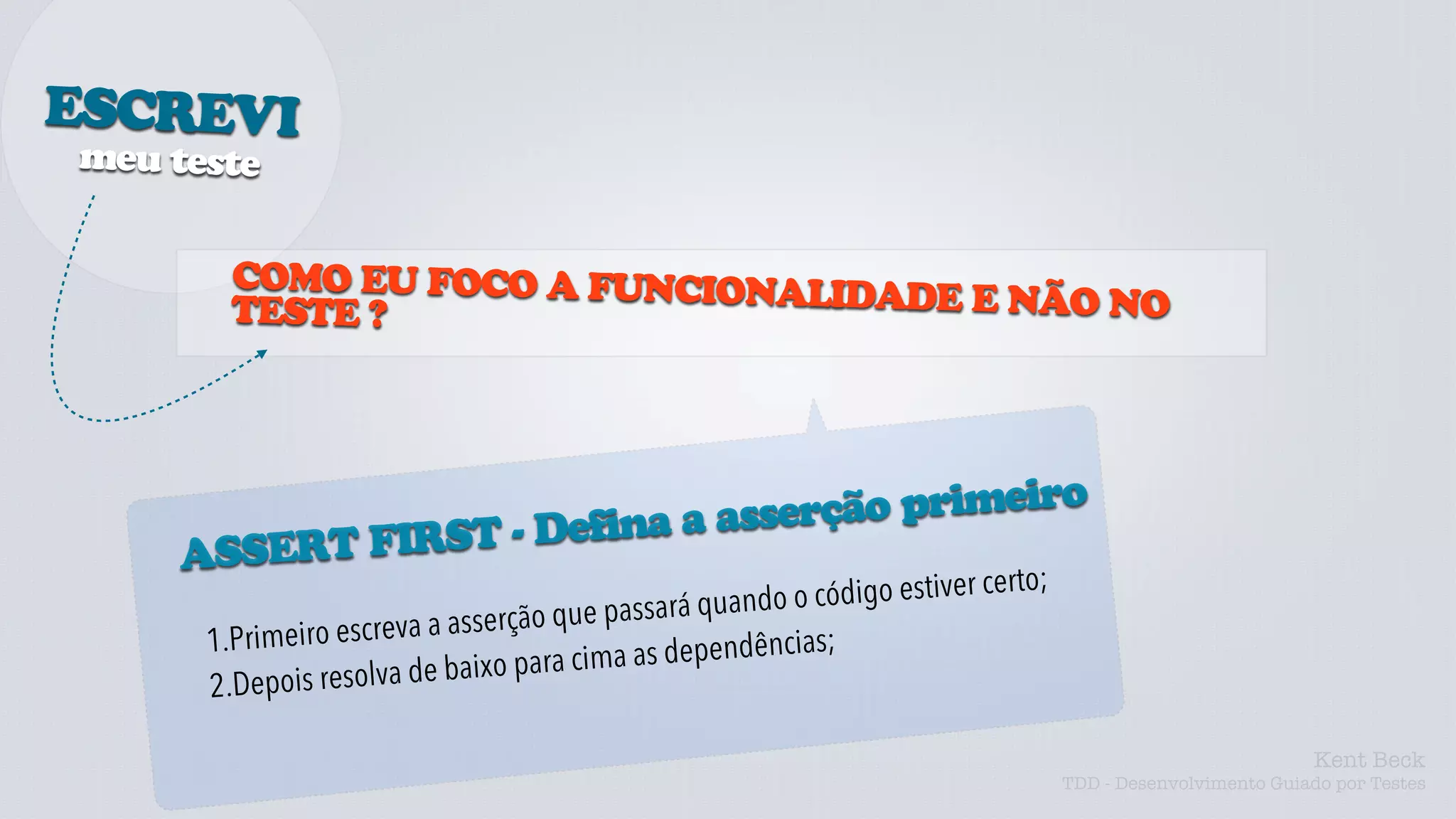 ESCREVI
meu teste


        COMO EU FOCO A FUNCIONALI
        TESTE ?                  DADE E NÃO NO




                               serção primeiro
               ST - Defina a as
     ASSERT FIR
                                                      ando o código estiver certo;
                         a a asserção q ue passará qu
      1.Pr imeiro escrev                          pendências;
                     lva de baixo p ara cima as de
      2.Depois reso

                                                                                                               Kent Beck
                                                                                     TDD - Desenvolvimento Guiado por Testes
 