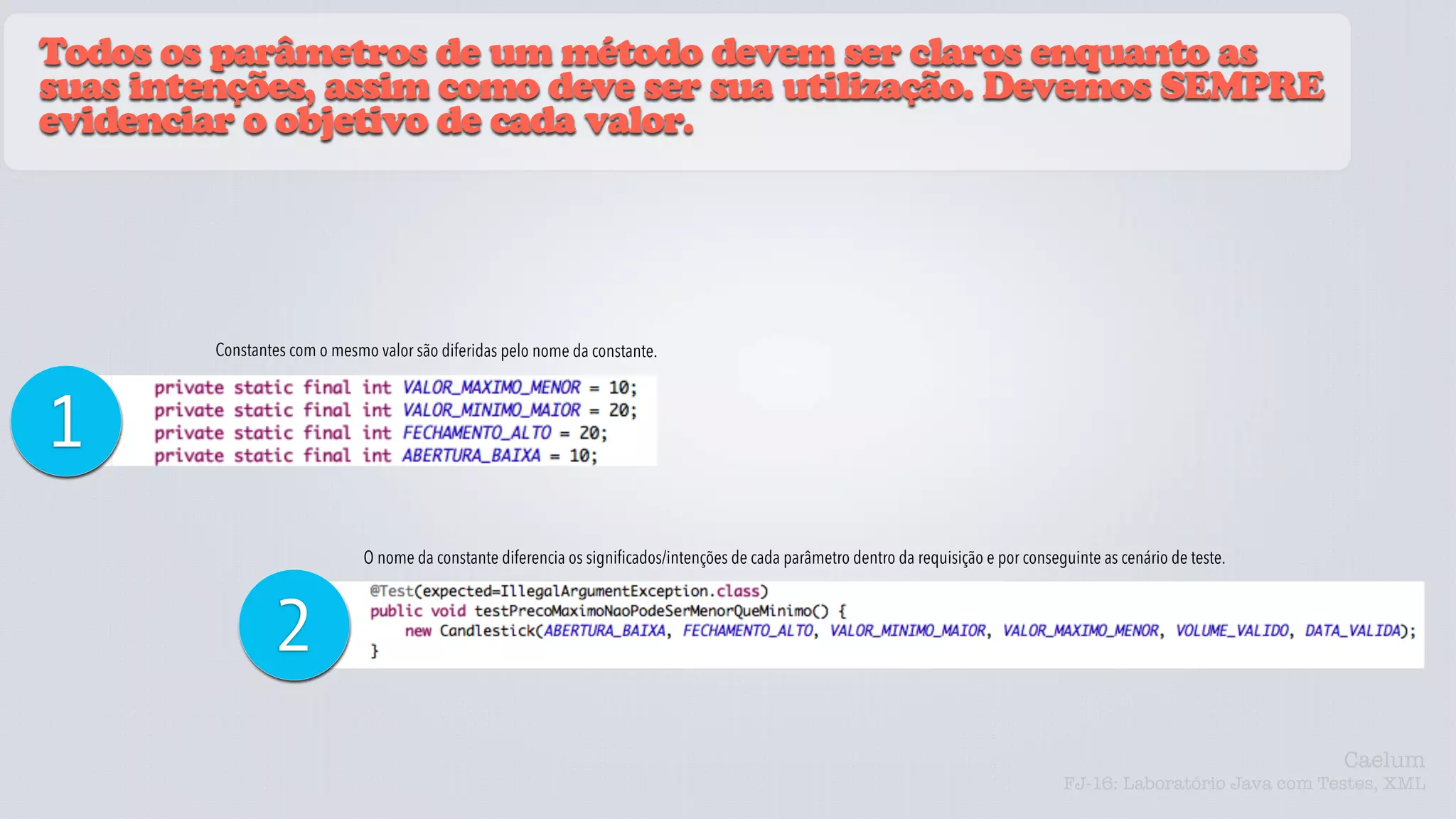 Todos os parâmetros de um método devem ser claros enquanto as
suas intenções, assim como deve ser sua utilização. Devemos SEMPRE
evidenciar o objetivo de cada valor.




         Constantes com o mesmo valor são diferidas pelo nome da constante.



1
                               O nome da constante diferencia os significados/intenções de cada parâmetro dentro da requisição e por conseguinte as cenário de teste.



                 2
                                                                                                                                                                         Caelum
                                                                                                                                           FJ-16: Laboratório Java com Testes, XML
 