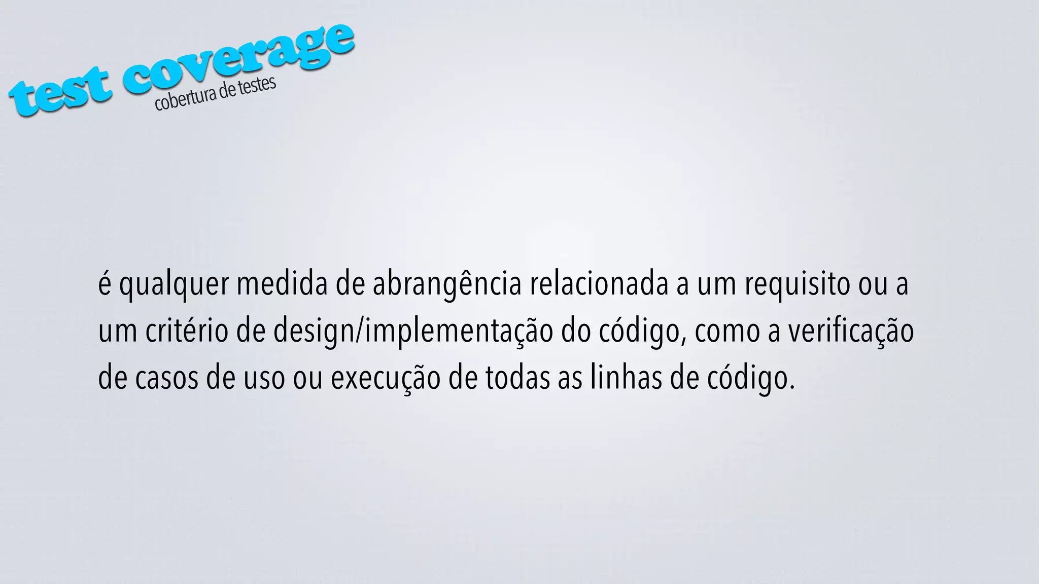verage
test cocobertura de testes




   é qualquer medida de abrangência relacionada a um requisito ou a
   um critério de design/implementação do código, como a verificação
   de casos de uso ou execução de todas as linhas de código.
 