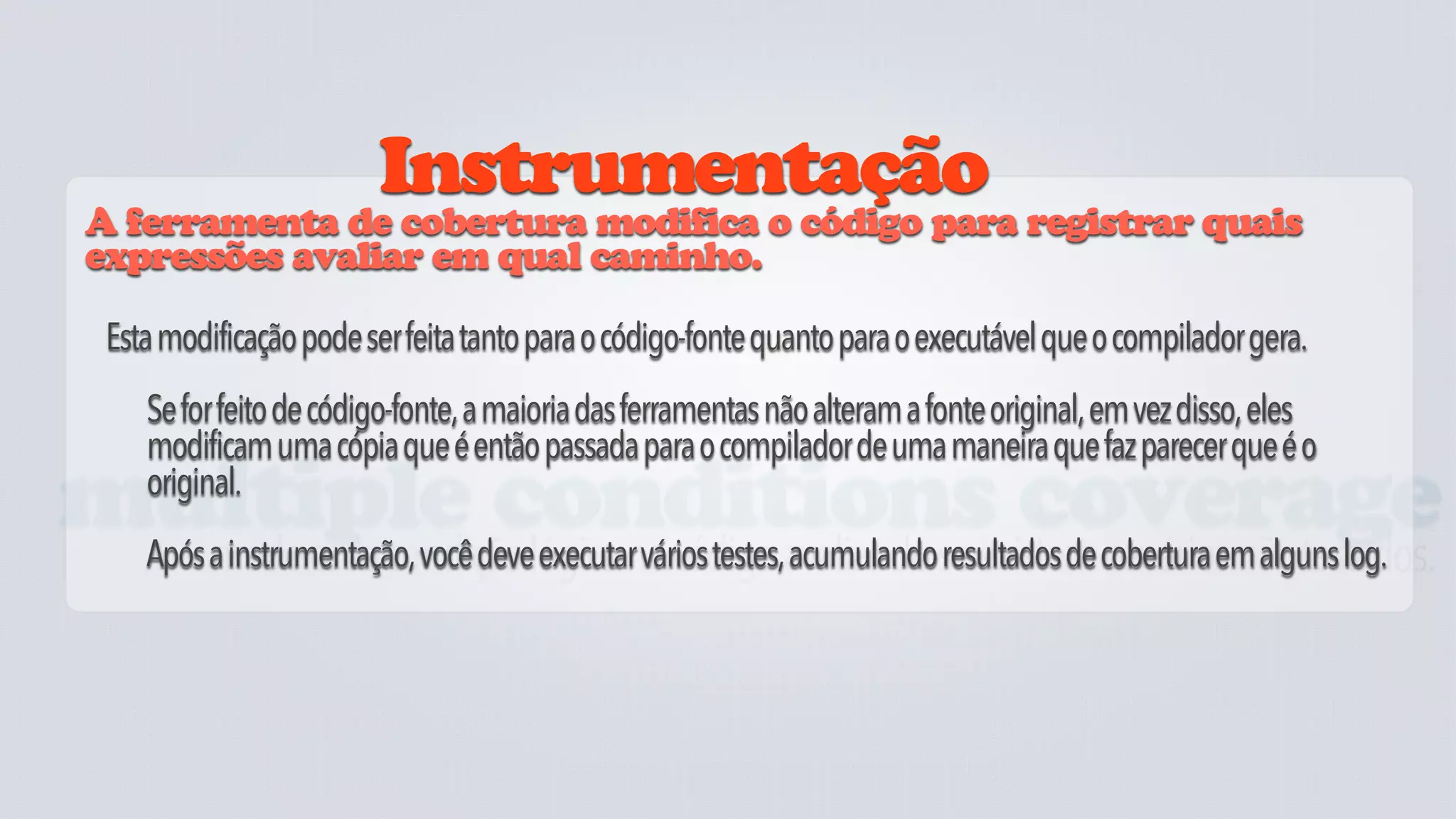 Instrumentação
 A ferramenta de cobertura modifica o código para registrar quais
 expressões avaliar em qual caminho.

  Esta modificação pode ser feita tanto para o código-fonte quanto para o executável que o compilador gera.
     Se for feito de código-fonte, a maioria das ferramentas não alteram a fonte original, em vez disso, eles
     modificam uma cópia que é então passada para o compilador de uma maneira que faz parecer que é o
     original.
multiple conditions coverage
  mede cada condição lógica no código avaliando se existem cenários não testados.
     Após a instrumentação, você deve executar vários testes, acumulando resultados de cobertura em alguns log.
 