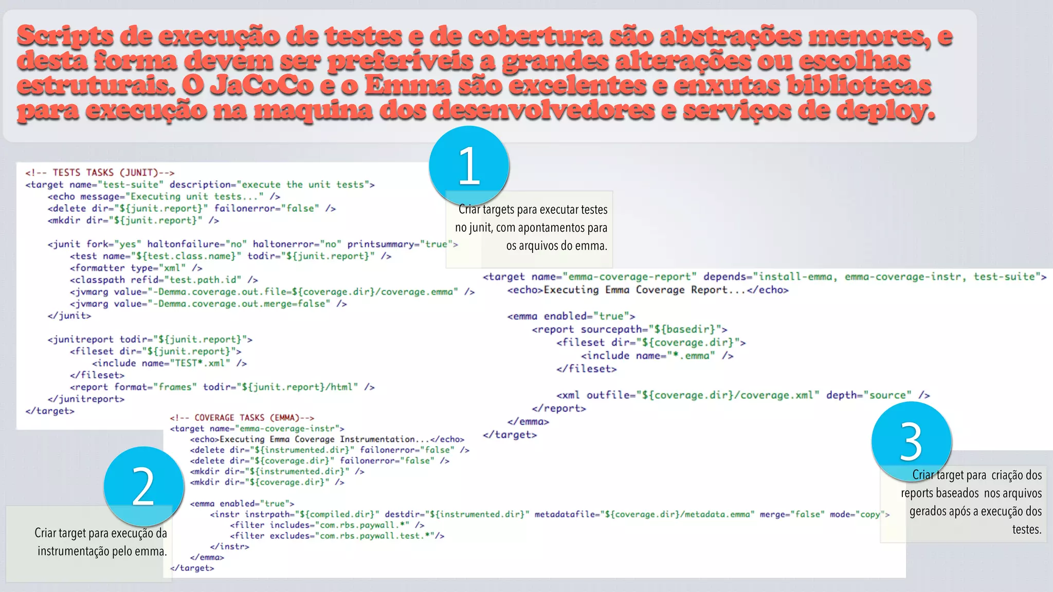 Scripts de execução de testes e de cobertura são abstrações menores, e
desta forma devem ser preferíveis a grandes alterações ou escolhas
estruturais. O JaCoCo e o Emma são excelentes e enxutas bibliotecas
para execução na maquina dos desenvolvedores e serviços de deploy.

                                 1
                                   Criar targets para executar testes
                                  no junit, com apontamentos para
                                              os arquivos do emma.




                                 JaCoCo
                                                                        3
                     2                                                    Criar target para criação dos
                                                                        reports baseados nos arquivos
                                                                          gerados após a execução dos
 Criar target para execução da                                                                   testes.
 instrumentação pelo emma.
 