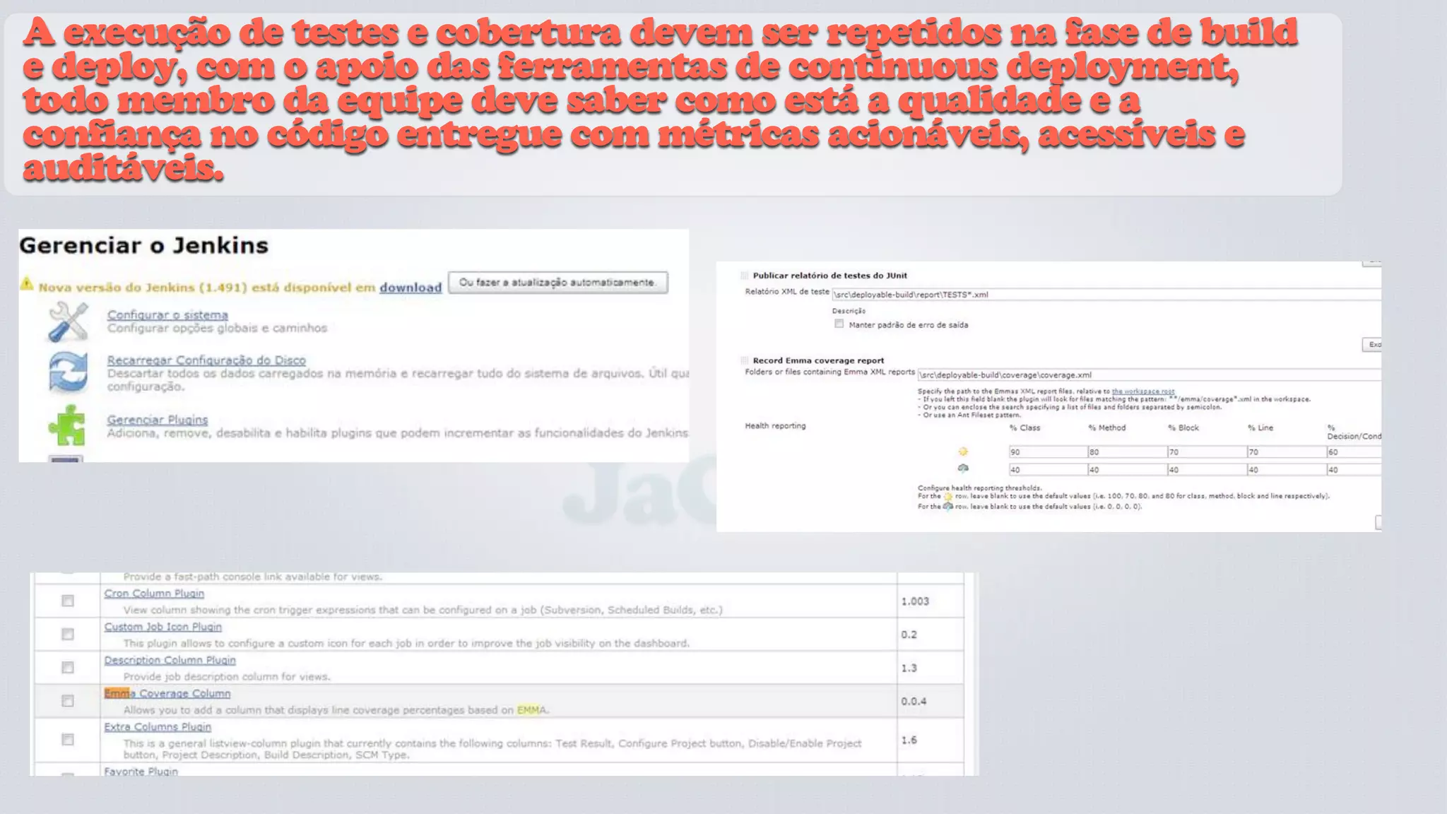 A execução de testes e cobertura devem ser repetidos na fase de build
e deploy, com o apoio das ferramentas de continuous deployment,
todo membro da equipe deve saber como está a qualidade e a
confiança no código entregue com métricas acionáveis, acessíveis e
auditáveis.




                             JaCoCo
 