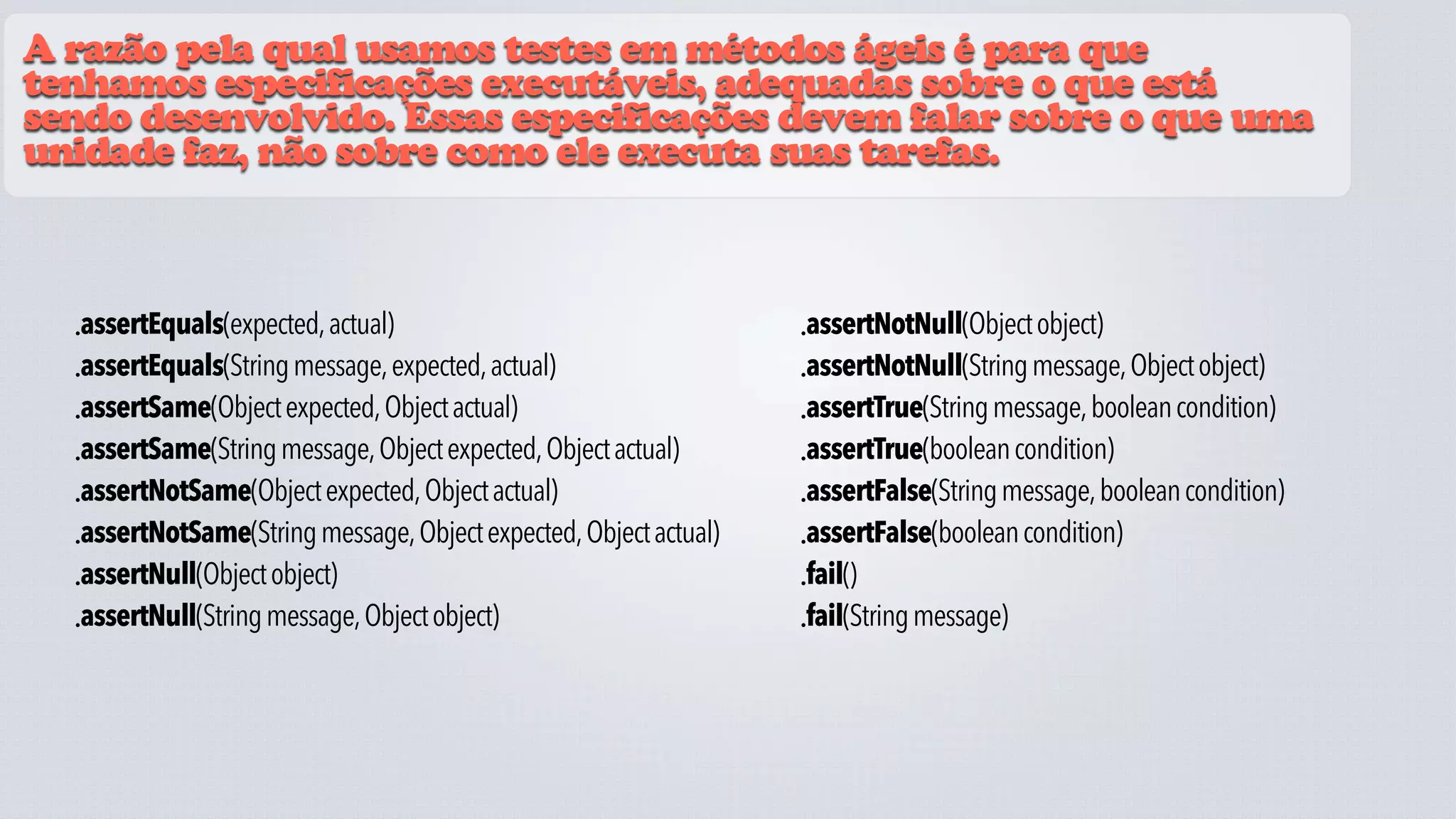 A razão pela qual usamos testes em métodos ágeis é para que
tenhamos especificações executáveis, adequadas sobre o que está
sendo desenvolvido. Essas especificações devem falar sobre o que uma
unidade faz, não sobre como ele executa suas tarefas.



  •assertEquals(expected, actual)                                  •assertNotNull(Object object)
  •assertEquals(String message, expected, actual)                  •assertNotNull(String message, Object object)
  •assertSame(Object expected, Object actual)                      •assertTrue(String message, boolean condition)
  •assertSame(String message, Object expected, Object actual)      •assertTrue(boolean condition)
  •assertNotSame(Object expected, Object actual)                   •assertFalse(String message, boolean condition)
  •assertNotSame(String message, Object expected, Object actual)   •assertFalse(boolean condition)
  •assertNull(Object object)                                       •fail()
  •assertNull(String message, Object object)                       •fail(String message)
 