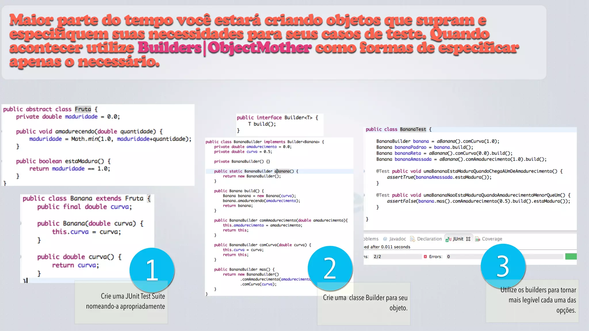 Maior parte do tempo você estará criando objetos que supram e
especifiquem suas necessidades para seus casos de teste. Quando
acontecer utilize Builders|ObjectMother como formas de especificar
apenas o necessário.




                                         fixtures
                             1               2                                   3
                                                                                 Utilize os builders para tornar
             Crie uma JUnit Test Suite        Crie uma classe Builder para seu      mais legível cada uma das
         nomeando-a apropriadamente                                    objeto.                          opções.
 