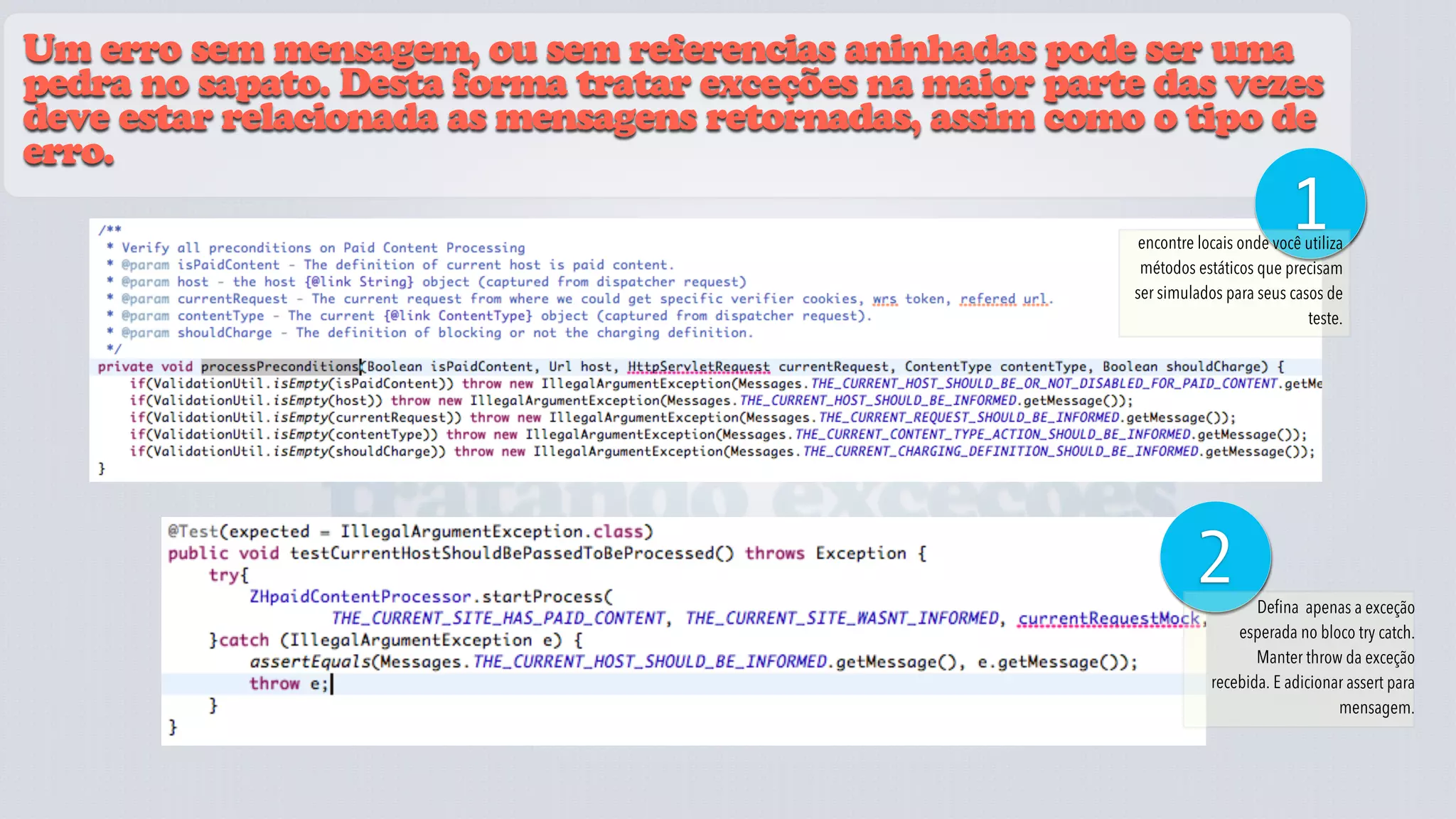 Um erro sem mensagem, ou sem referencias aninhadas pode ser uma
pedra no sapato. Desta forma tratar exceções na maior parte das vezes
deve estar relacionada as mensagens retornadas, assim como o tipo de
erro.
                                                                                   1
                                                           encontre locais onde você utiliza
                                                           métodos estáticos que precisam
                                                          ser simulados para seus casos de
                                                                                     teste.




               tratando exceções
                                                                   2         Defina apenas a exceção
                                                                          esperada no bloco try catch.
                                                                             Manter throw da exceção
                                                                      recebida. E adicionar assert para
                                                                                          mensagem.
 