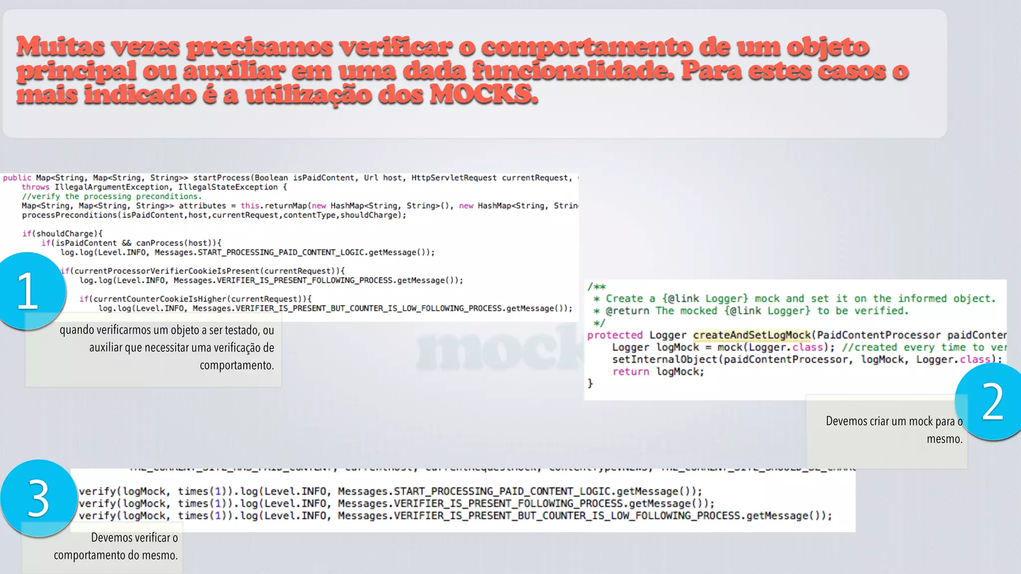 Muitas vezes precisamos verificar o comportamento de um objeto
principal ou auxiliar em uma dada funcionalidade. Para estes casos o
mais indicado é a utilização dos MOCKS.




1
                                                       mocks
     quando verificarmos um objeto a ser testado, ou
          auxiliar que necessitar uma verificação de
                                   comportamento.



                                                               Devemos criar um mock para o
                                                                                   mesmo.
                                                                                              2
3          Devemos verificar o
    comportamento do mesmo.
 