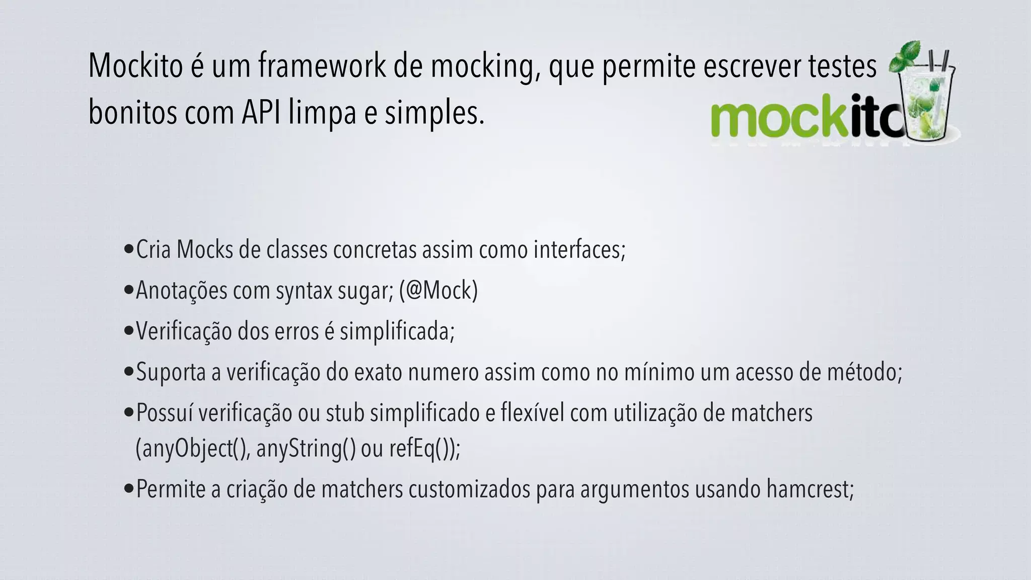 Mockito é um framework de mocking, que permite escrever testes
bonitos com API limpa e simples.


  •Cria Mocks de classes concretas assim como interfaces;
  •Anotações com syntax sugar; (@Mock)
  •Verificação dos erros é simplificada;
  •Suporta a verificação do exato numero assim como no mínimo um acesso de método;
  •Possuí verificação ou stub simplificado e flexível com utilização de matchers
   (anyObject(), anyString() ou refEq());
  •Permite a criação de matchers customizados para argumentos usando hamcrest;
 