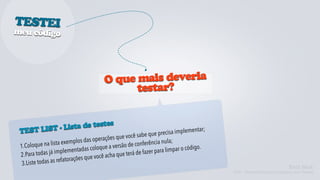 TESTEI
meu código




                                         O que m ais deveria
                                               testar?


           - Lista de testes
 TEST LIST                                                        ue precisa im  plementar;
                                        perações que  você sabe q
                  ista ex emplos das o                         erência nula;
 1.Coloque na l                     coloque a ve  rsão de conf
                                                                              ar o código.
                   implementa   das                             zer para limp
 2 .Para todas já                    e você acha que terá de fa
        te todas as re fatorações qu
  3.Lis                                                                                                                 Kent Beck
                                                                                              TDD - Desenvolvimento Guiado por Testes
 