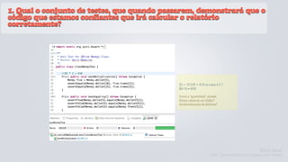 1. Qual o conjunto de testes, que quando passarem, demonstrará que o
código que estamos confiantes que irá calcular o relatório
corretamente?




                                             $5 + 10 CHF = $10 se a taxa é 2:1
                                             $5 * 2 = $10

                                             Tornar a “quantidade” privada
                                             Efeitos colaterais em Dollar?
                                             Arredondamento de dinheiro?




                                                                                              Kent Beck
                                                                    TDD - Desenvolvimento Guiado por Testes
 