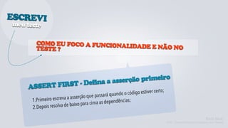 ESCREVI
meu teste


        COMO EU FOCO A FUNCIONALI
        TESTE ?                  DADE E NÃO NO




                               serção primeiro
               ST - Defina a as
     ASSERT FIR
                                                      ando o código estiver certo;
                         a a asserção q ue passará qu
      1.Pr imeiro escrev                          pendências;
                     lva de baixo p ara cima as de
      2.Depois reso

                                                                                                               Kent Beck
                                                                                     TDD - Desenvolvimento Guiado por Testes
 
