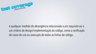 verage
test cocobertura de testes




   é qualquer medida de abrangência relacionada a um requisito ou a
   um critério de design/implementação do código, como a verificação
   de casos de uso ou execução de todas as linhas de código.
 