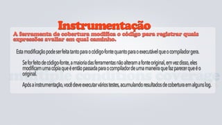 Instrumentação
 A ferramenta de cobertura modifica o código para registrar quais
 expressões avaliar em qual caminho.

  Esta modificação pode ser feita tanto para o código-fonte quanto para o executável que o compilador gera.
     Se for feito de código-fonte, a maioria das ferramentas não alteram a fonte original, em vez disso, eles
     modificam uma cópia que é então passada para o compilador de uma maneira que faz parecer que é o
     original.
multiple conditions coverage
  mede cada condição lógica no código avaliando se existem cenários não testados.
     Após a instrumentação, você deve executar vários testes, acumulando resultados de cobertura em alguns log.
 