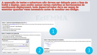 A execução de testes e cobertura não devem ser deixado para a fase de
build e deploy, nem muito menos serem restritas as ferramentas de
continuous deployment, todo desenvolvedor deve ser capaz de
executar quantas vezes necessário antes de comitar seu código.


                           EclEMMA
                                        1


                             2                                      3
 