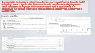A execução de testes e cobertura devem ser repetidos na fase de build
e deploy, com o apoio das ferramentas de continuous deployment,
todo membro da equipe deve saber como está a qualidade e a
confiança no código entregue com métricas acionáveis, acessíveis e
auditáveis.




                             JaCoCo
 