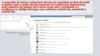 A execução de testes e cobertura devem ser repetidos na fase de build
e deploy, com o apoio das ferramentas de continuous deployment,
todo membro da equipe deve saber como está a qualidade e a
confiança no código entregue com métricas acionáveis, acessíveis e
auditáveis.




   Gráficos de cobertura de testes, especificos por build,
                                 detalhados em pacotes.
                                                             JaCoCo
 