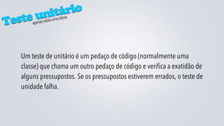 itário
 este un         re uma classe
T      apenas sob




   Um teste de unitário é um pedaço de código (normalmente uma
   classe) que chama um outro pedaço de código e verifica a exatidão de
   alguns pressupostos. Se os pressupostos estiverem errados, o teste de
   unidade falha.
 