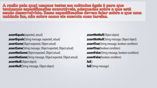 A razão pela qual usamos testes em métodos ágeis é para que
tenhamos especificações executáveis, adequadas sobre o que está
sendo desenvolvido. Essas especificações devem falar sobre o que uma
unidade faz, não sobre como ele executa suas tarefas.



  •assertEquals(expected, actual)                                  •assertNotNull(Object object)
  •assertEquals(String message, expected, actual)                  •assertNotNull(String message, Object object)
  •assertSame(Object expected, Object actual)                      •assertTrue(String message, boolean condition)
  •assertSame(String message, Object expected, Object actual)      •assertTrue(boolean condition)
  •assertNotSame(Object expected, Object actual)                   •assertFalse(String message, boolean condition)
  •assertNotSame(String message, Object expected, Object actual)   •assertFalse(boolean condition)
  •assertNull(Object object)                                       •fail()
  •assertNull(String message, Object object)                       •fail(String message)
 