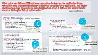 “Métodos estáticos dificultam a escrita de testes de unidade. Para
 resolver isso podemos: evitar a escrita de métodos estáticos, ou criar
 abstrações que escondem esses métodos. Nao é feio criar abstrações
 como a Relogio; feio é não testar!”                    http://www.aniche.com.br/




                                                                     1                           2
                                             encontre locais onde você utiliza                           Defina uma interface a ser
                                             métodos estáticos que precisam                      utilizada no sistema em seu lugar
                                            ser simulados para seus casos de
                                                                       teste.

           testando métodos estáticos
                                                                                                      4
                                                                                                               Injete o objeto com o


                                                               3
                                                                                                         comportamento que retorne
                                                                                                       como hoje o valor desejado


                                                              Declare o campo em sua classe e
                                                               em seguida substitua o mesmo
                                                             pelas antigas chamadas estáticas.
http://www.aniche.com.br/2011/09/testando-datas-e-metodos-estaticos/
 