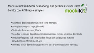 Mockito é um framework de mocking, que permite escrever testes
bonitos com API limpa e simples.


  •Cria Mocks de classes concretas assim como interfaces;
  •Anotações com syntax sugar; (@Mock)
  •Verificação dos erros é simplificada;
  •Suporta a verificação do exato numero assim como no mínimo um acesso de método;
  •Possuí verificação ou stub simplificado e flexível com utilização de matchers
   (anyObject(), anyString() ou refEq());
  •Permite a criação de matchers customizados para argumentos usando hamcrest;
 