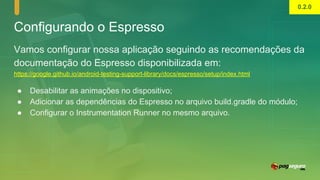 Configurando o Espresso
Vamos configurar nossa aplicação seguindo as recomendações da
documentação do Espresso disponibilizada em:
https://google.github.io/android-testing-support-library/docs/espresso/setup/index.html
● Desabilitar as animações no dispositivo;
● Adicionar as dependências do Espresso no arquivo build.gradle do módulo;
● Configurar o Instrumentation Runner no mesmo arquivo.
0.2.0
 