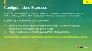 Configurando o Espresso
Error:Conflict with dependency 'com.android.support:support-annotations'. Resolved versions for app
(24.1.1) and test app (23.1.1) differ. See http://g.co/androidstudio/app-test-app-conflict for details.
Existem algumas soluções para o problema:
● Excluir o módulo defeituoso (support-annotations) das bibliotecas que
causaram o conflito (espresso-core e rules)
● Forçar a versão a ser utilizada para garantir compatibilidade
http://stackoverflow.com/questions/28999124/resolved-versions-for-app-22-0-0-and-test-app-21-0-3-differ
0.2.1
 