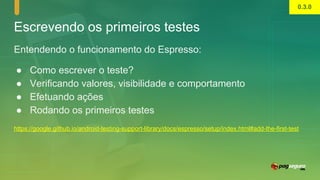 Escrevendo os primeiros testes
Entendendo o funcionamento do Espresso:
● Como escrever o teste?
● Verificando valores, visibilidade e comportamento
● Efetuando ações
● Rodando os primeiros testes
https://google.github.io/android-testing-support-library/docs/espresso/setup/index.html#add-the-first-test
0.3.0
 