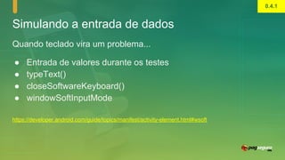 Simulando a entrada de dados
Quando teclado vira um problema...
● Entrada de valores durante os testes
● typeText()
● closeSoftwareKeyboard()
● windowSoftInputMode
https://developer.android.com/guide/topics/manifest/activity-element.html#wsoft
0.4.1
 