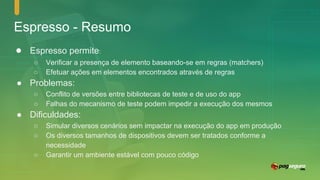 Espresso - Resumo
● Espresso permite:
○ Verificar a presença de elemento baseando-se em regras (matchers)
○ Efetuar ações em elementos encontrados através de regras
● Problemas:
○ Conflito de versões entre bibliotecas de teste e de uso do app
○ Falhas do mecanismo de teste podem impedir a execução dos mesmos
● Dificuldades:
○ Simular diversos cenários sem impactar na execução do app em produção
○ Os diversos tamanhos de dispositivos devem ser tratados conforme a
necessidade
○ Garantir um ambiente estável com pouco código
 