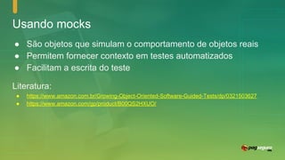 Usando mocks
● São objetos que simulam o comportamento de objetos reais
● Permitem fornecer contexto em testes automatizados
● Facilitam a escrita do teste
Literatura:
● https://www.amazon.com.br/Growing-Object-Oriented-Software-Guided-Tests/dp/0321503627
● https://www.amazon.com/gp/product/B00QS2HXUO/
 