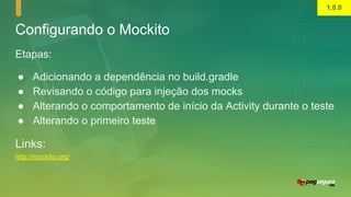 Configurando o Mockito
Etapas:
● Adicionando a dependência no build.gradle
● Revisando o código para injeção dos mocks
● Alterando o comportamento de início da Activity durante o teste
● Alterando o primeiro teste
Links:
http://mockito.org/
1.0.0
 