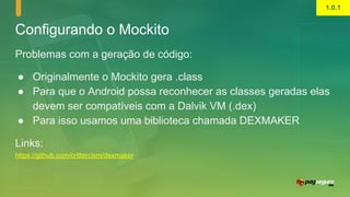 Configurando o Mockito
Problemas com a geração de código:
● Originalmente o Mockito gera .class
● Para que o Android possa reconhecer as classes geradas elas
devem ser compatíveis com a Dalvik VM (.dex)
● Para isso usamos uma biblioteca chamada DEXMAKER
Links:
https://github.com/crittercism/dexmaker
1.0.1
 