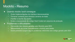 Mockito - Resumo
● Usando mocks você consegue:
○ Evitar implementações de interface desnecessárias
○ Fornecer contexto para diversos cenários de teste
○ Facilitar a escrita dos testes
○ Evitar a necessidade de código Hard Coded em arquivos de produção
● Problemas e dificuldades:
○ Conversão das classes geradas pelo Mockito para DEX
○ Necessidade de iniciar manualmente a Activity para testes
○ Eventualmente surgem alguns problemas referentes aos código gerado pelo DEX
 