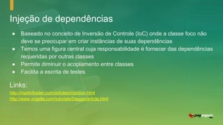 Injeção de dependências
● Baseado no conceito de Inversão de Controle (IoC) onde a classe foco não
deve se preocupar em criar instâncias de suas dependências
● Temos uma figura central cuja responsabilidade é fornecer das dependências
requeridas por outras classes
● Permite diminuir o acoplamento entre classes
● Facilita a escrita de testes
Links:
http://martinfowler.com/articles/injection.html
http://www.vogella.com/tutorials/Dagger/article.html
 