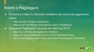 Sobre o PagSeguro
● Pioneiro e Líder no mercado brasileiro de meios de pagamento
online
○ Mais de 600 mil lojas cadastradas
○ Mais de 40 milhões de compradores usam o PagSeguro
● Aplicativo PagSeguro lançado em Abril de 2013
○ Mais de 2 milhões de downloads (Android)
○ Presente nas plataformas Android, iOS e Windows Phone
○ Uso de tecnologias como Audio Jack Data Transmission e Bluetooth
 